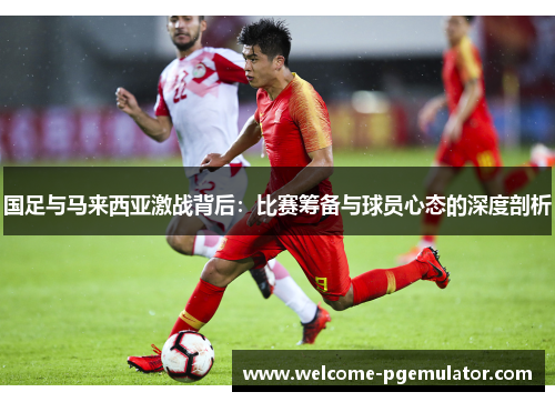 国足与马来西亚激战背后：比赛筹备与球员心态的深度剖析