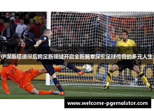 伊涅斯塔退役后跨足新领域开启全新篇章探索足球传奇的多元人生