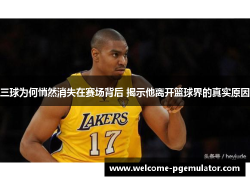 三球为何悄然消失在赛场背后 揭示他离开篮球界的真实原因