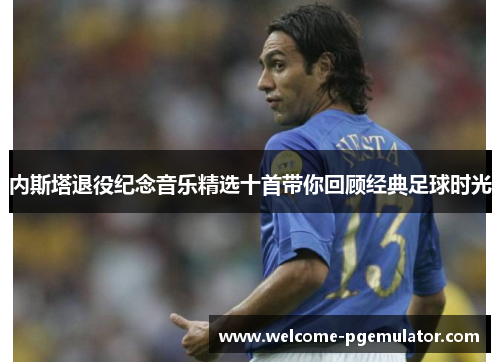 内斯塔退役纪念音乐精选十首带你回顾经典足球时光