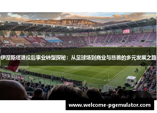 伊涅斯塔退役后事业转型探秘：从足球场到商业与慈善的多元发展之路