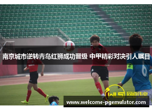 南京城市逆转青岛红狮成功晋级 中甲精彩对决引人瞩目