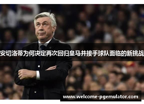 安切洛蒂为何决定再次回归皇马并接手球队面临的新挑战