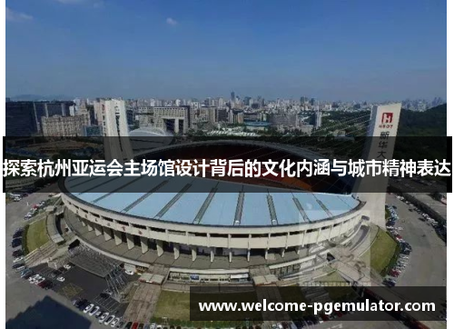 探索杭州亚运会主场馆设计背后的文化内涵与城市精神表达