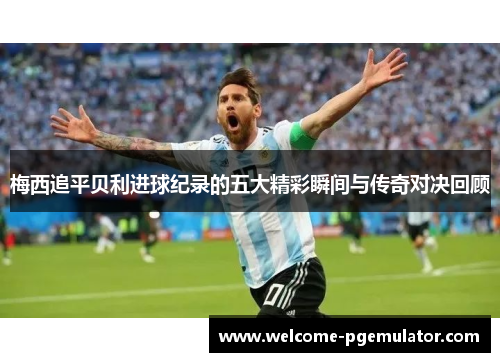 梅西追平贝利进球纪录的五大精彩瞬间与传奇对决回顾