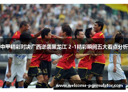 中甲精彩对决广西逆袭黑龙江 2-1精彩瞬间五大看点分析
