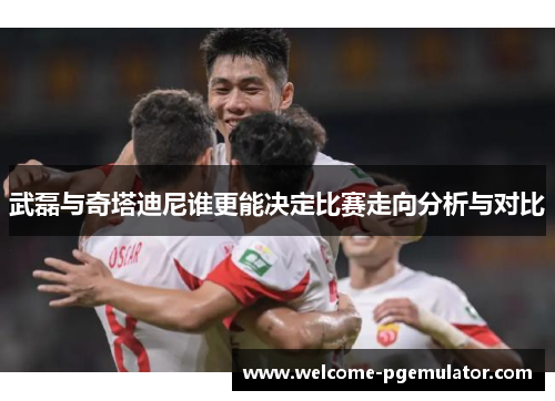 武磊与奇塔迪尼谁更能决定比赛走向分析与对比