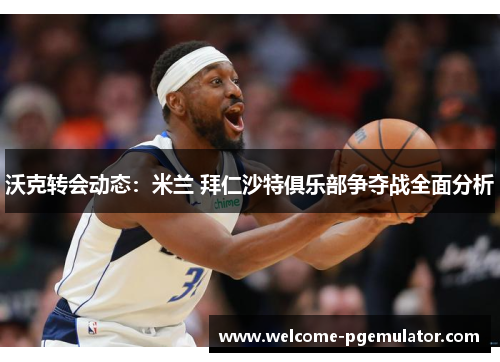 沃克转会动态：米兰 拜仁沙特俱乐部争夺战全面分析