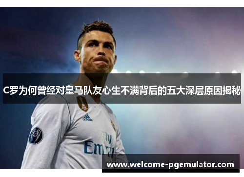 C罗为何曾经对皇马队友心生不满背后的五大深层原因揭秘
