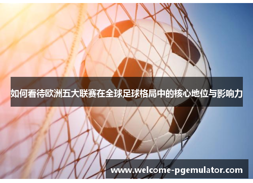 如何看待欧洲五大联赛在全球足球格局中的核心地位与影响力