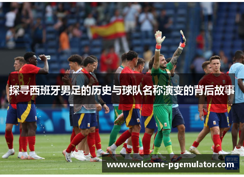 探寻西班牙男足的历史与球队名称演变的背后故事