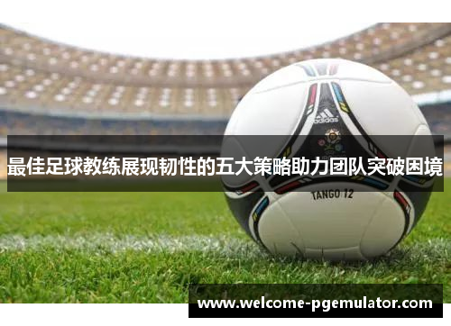 最佳足球教练展现韧性的五大策略助力团队突破困境