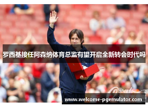 罗西基接任阿森纳体育总监有望开启全新转会时代吗
