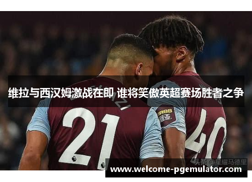 维拉与西汉姆激战在即 谁将笑傲英超赛场胜者之争