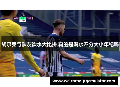 胡尔克与队友饮水大比拼 真的是喝水不分大小年纪吗