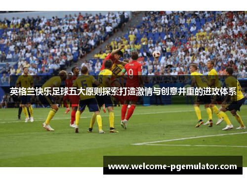 英格兰快乐足球五大原则探索打造激情与创意并重的进攻体系