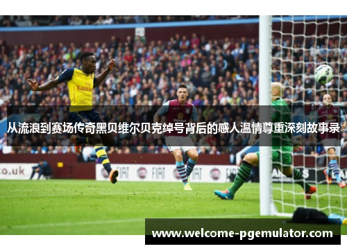 从流浪到赛场传奇黑贝维尔贝克绰号背后的感人温情尊重深刻故事录