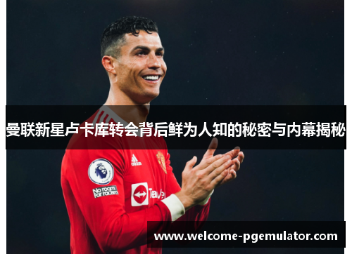 曼联新星卢卡库转会背后鲜为人知的秘密与内幕揭秘