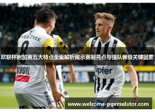 欧联杯附加赛五大特点全面解析揭示赛制亮点与强队晋级关键因素