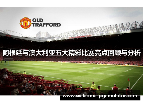 阿根廷与澳大利亚五大精彩比赛亮点回顾与分析