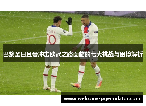 巴黎圣日耳曼冲击欧冠之路面临的七大挑战与困境解析