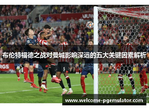 布伦特福德之战对曼城影响深远的五大关键因素解析