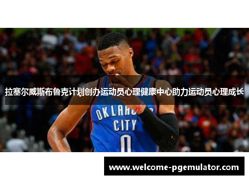拉塞尔威斯布鲁克计划创办运动员心理健康中心助力运动员心理成长