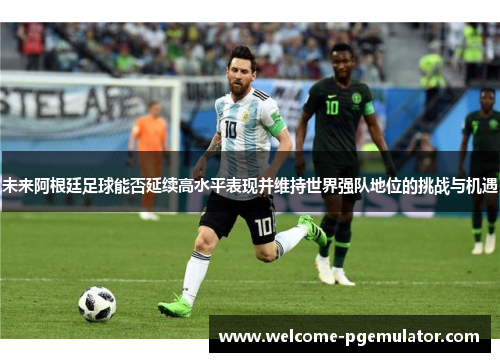 未来阿根廷足球能否延续高水平表现并维持世界强队地位的挑战与机遇
