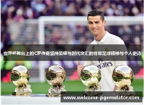 世界杯舞台上的C罗传奇坚持荣耀与时代交汇的终章足球精神与个人史诗