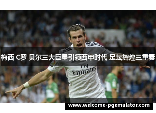 梅西 C罗 贝尔三大巨星引领西甲时代 足坛辉煌三重奏