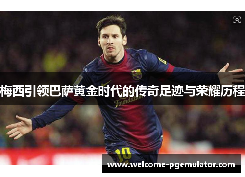 梅西引领巴萨黄金时代的传奇足迹与荣耀历程