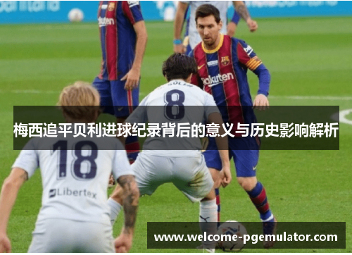 梅西追平贝利进球纪录背后的意义与历史影响解析