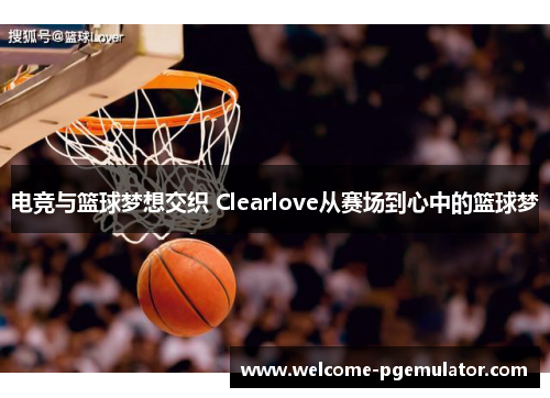 电竞与篮球梦想交织 Clearlove从赛场到心中的篮球梦