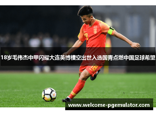 18岁毛伟杰中甲闪耀大连英博横空出世入选国青点燃中国足球希望