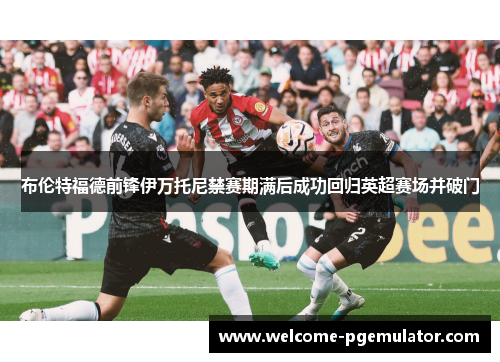 布伦特福德前锋伊万托尼禁赛期满后成功回归英超赛场并破门