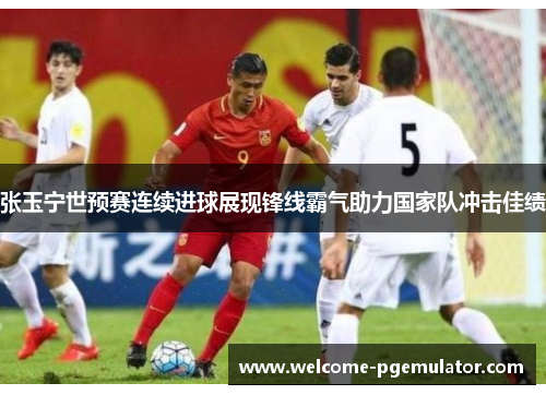 张玉宁世预赛连续进球展现锋线霸气助力国家队冲击佳绩
