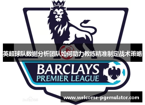 英超球队数据分析团队如何助力教练精准制定战术策略
