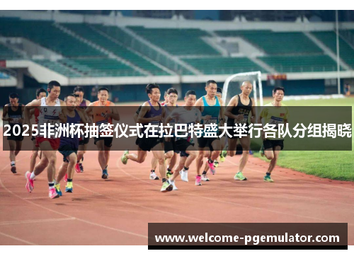 2025非洲杯抽签仪式在拉巴特盛大举行各队分组揭晓